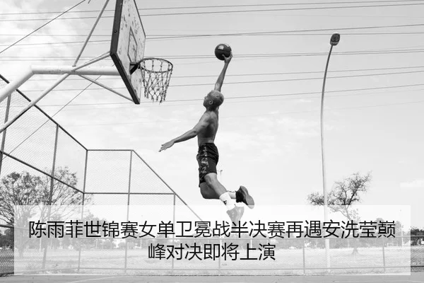 陈雨菲世锦赛女单卫冕战半决赛再遇安洗莹巅峰对决即将上演